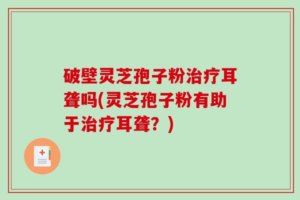 破壁灵芝孢子粉耳聋吗(灵芝孢子粉有助于耳聋？)