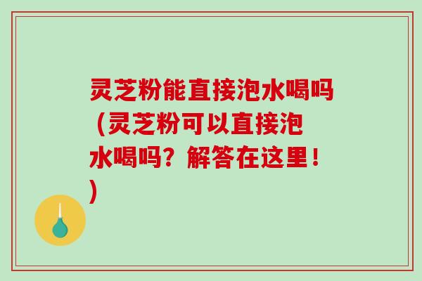 灵芝粉能直接泡水喝吗 (灵芝粉可以直接泡水喝吗？解答在这里！)