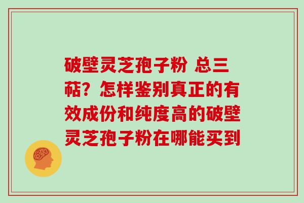 破壁灵芝孢子粉 总三萜？怎样鉴别真正的有效成份和纯度高的破壁灵芝孢子粉在哪能买到