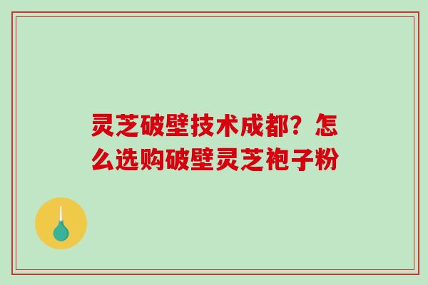 灵芝破壁技术成都？怎么选购破壁灵芝袍子粉