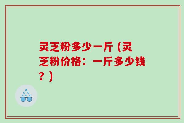 灵芝粉多少一斤 (灵芝粉价格：一斤多少钱？)