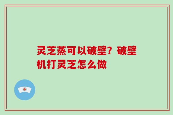 灵芝蒸可以破壁？破壁机打灵芝怎么做