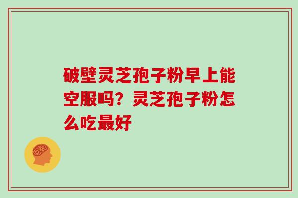破壁灵芝孢子粉早上能空服吗？灵芝孢子粉怎么吃好