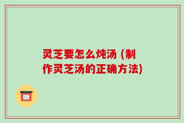 灵芝要怎么炖汤 (制作灵芝汤的正确方法)