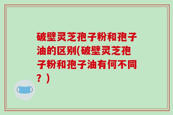 破壁灵芝孢子粉和孢子油的区别(破壁灵芝孢子粉和孢子油有何不同？)