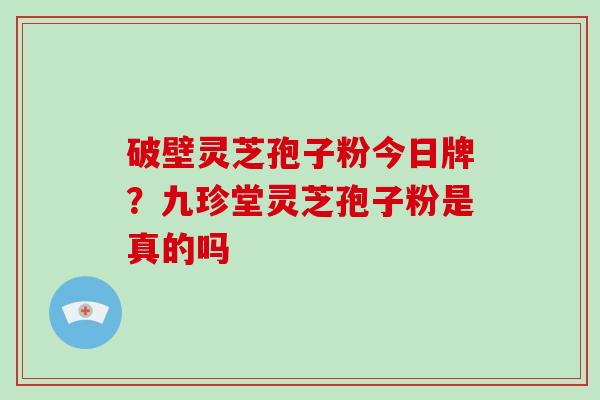 破壁灵芝孢子粉今日牌?九珍堂灵芝孢子粉是真的吗 破壁灵芝孢子粉今日牌?九珍堂灵芝孢子粉是真的吗