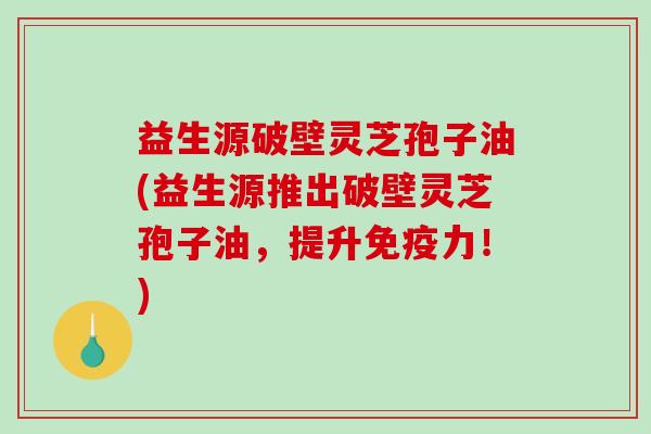 益生源破壁灵芝孢子油(益生源推出破壁灵芝孢子油，提升免疫力！)