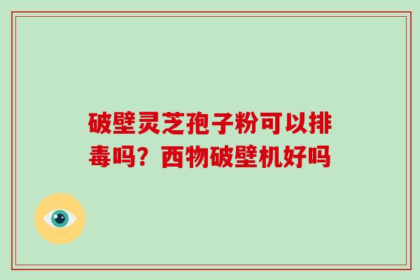 破壁灵芝孢子粉可以吗?西物破壁机好吗 破壁灵芝孢子粉可以吗?西物破壁机好吗