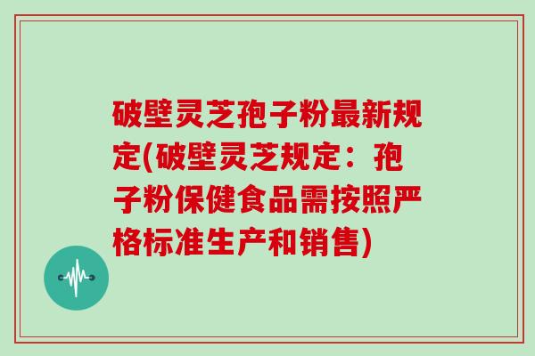 破壁灵芝孢子粉新规定(破壁灵芝规定:孢子粉保健食品需按照严格标准生产和销售) 破壁灵芝孢子粉新规定(破壁灵芝规定:孢子粉保健食品需按照严格标准生产和销售)