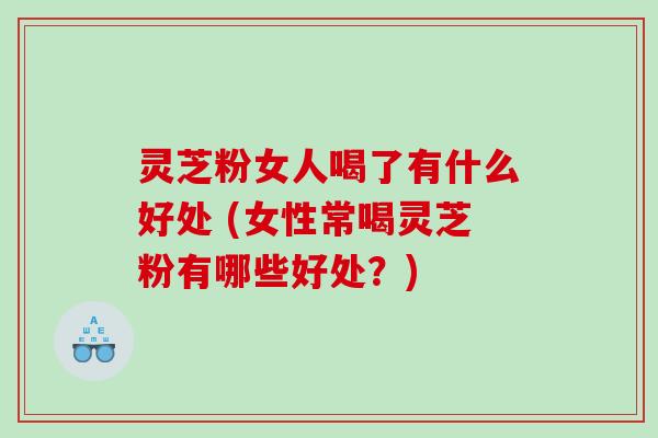 灵芝粉女人喝了有什么好处 (女性常喝灵芝粉有哪些好处？)