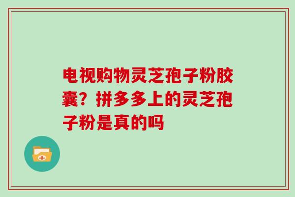电视购物灵芝孢子粉胶囊？拼多多上的灵芝孢子粉是真的吗