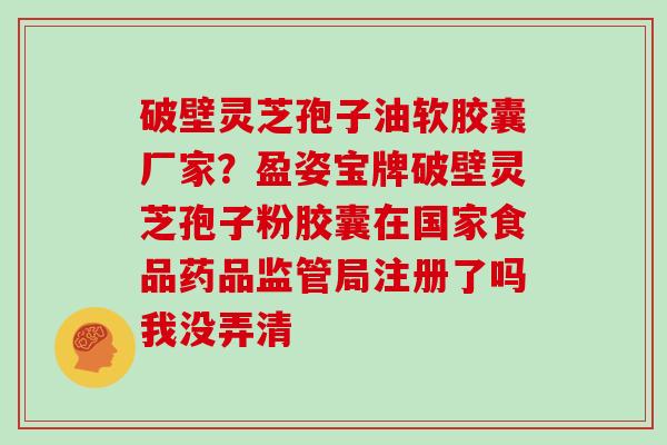 破壁灵芝孢子油软胶囊厂家?盈姿宝牌破壁灵芝孢子粉胶囊在国家食品药品监管局注册了吗我没弄清 破壁灵芝孢子油软胶囊厂家?盈姿宝牌破壁灵芝孢子粉胶囊在国家食品药品监管局注册了吗我没弄清