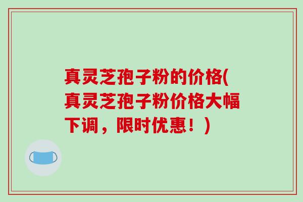 真灵芝孢子粉的价格(真灵芝孢子粉价格大幅下调，限时优惠！)