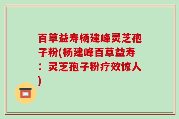 百草益寿杨建峰灵芝孢子粉(杨建峰百草益寿：灵芝孢子粉疗效惊人)