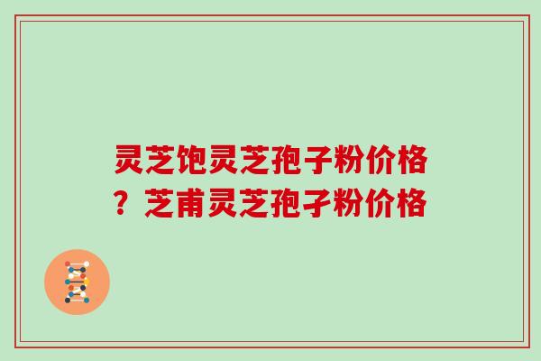 灵芝饱灵芝孢子粉价格？芝甫灵芝孢孑粉价格