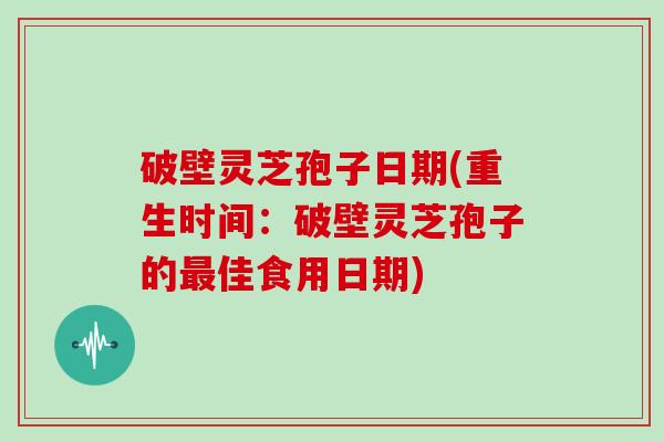 破壁灵芝孢子日期(重生时间：破壁灵芝孢子的佳食用日期)