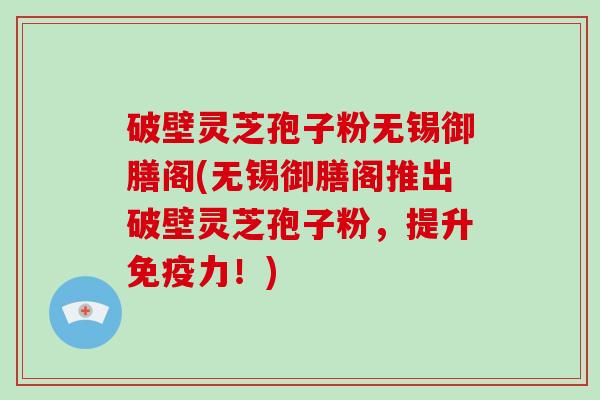破壁灵芝孢子粉无锡御膳阁(无锡御膳阁推出破壁灵芝孢子粉,提升免疫力!) 破壁灵芝孢子粉无锡御膳阁(无锡御膳阁推出破壁灵芝孢子粉,提升免疫力!)