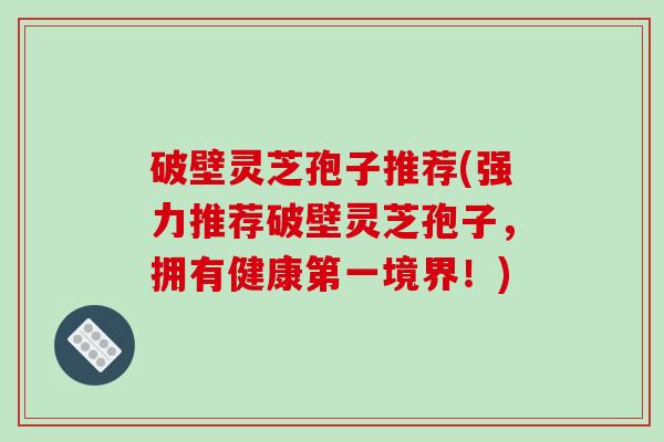破壁灵芝孢子推荐(强力推荐破壁灵芝孢子，拥有健康第一境界！)