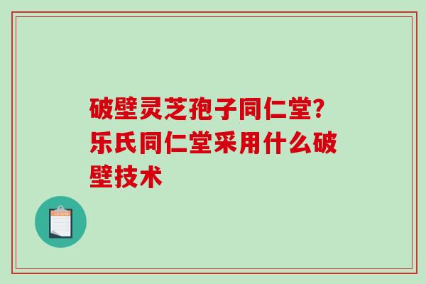 破壁灵芝孢子同仁堂？乐氏同仁堂采用什么破壁技术