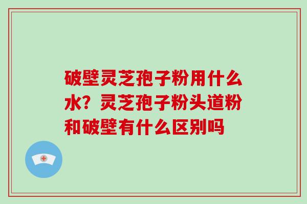 破壁灵芝孢子粉用什么水？灵芝孢子粉头道粉和破壁有什么区别吗