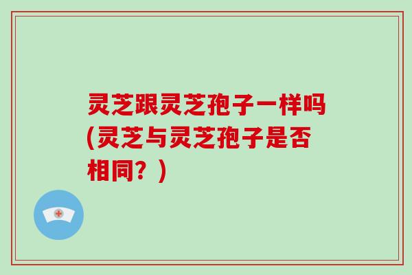 灵芝跟灵芝孢子一样吗(灵芝与灵芝孢子是否相同？)