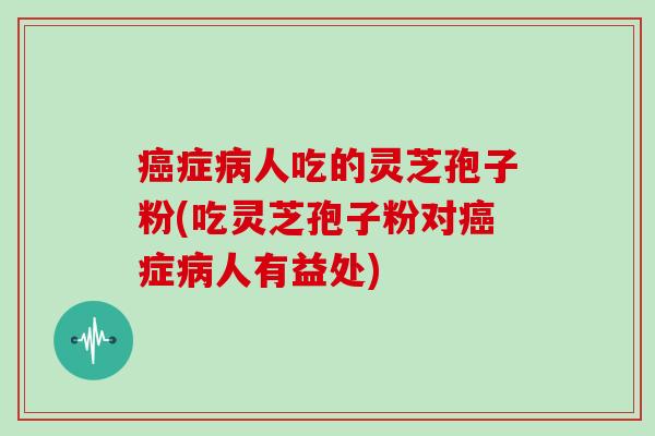 症人吃的灵芝孢子粉(吃灵芝孢子粉对症人有益处)