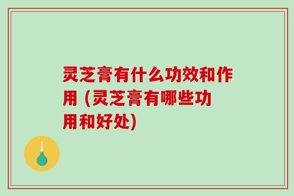 灵芝膏有什么功效和作用 (灵芝膏有哪些功用和好处)