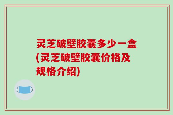 灵芝破壁胶囊多少一盒(灵芝破壁胶囊价格及规格介绍)