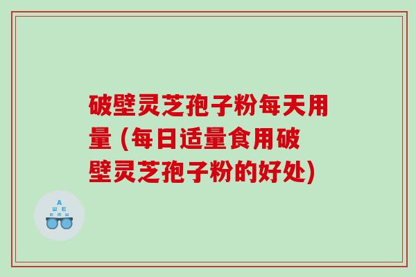 破壁灵芝孢子粉每天用量 (每日适量食用破壁灵芝孢子粉的好处)