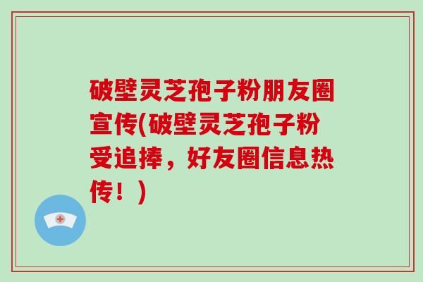破壁灵芝孢子粉朋友圈宣传(破壁灵芝孢子粉受追捧，好友圈信息热传！)