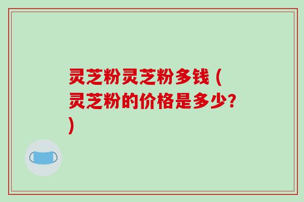 灵芝粉灵芝粉多钱 (灵芝粉的价格是多少？)