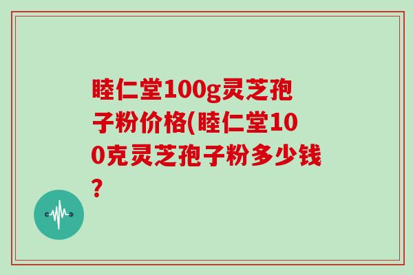 睦仁堂100g灵芝孢子粉价格(睦仁堂100克灵芝孢子粉多少钱？