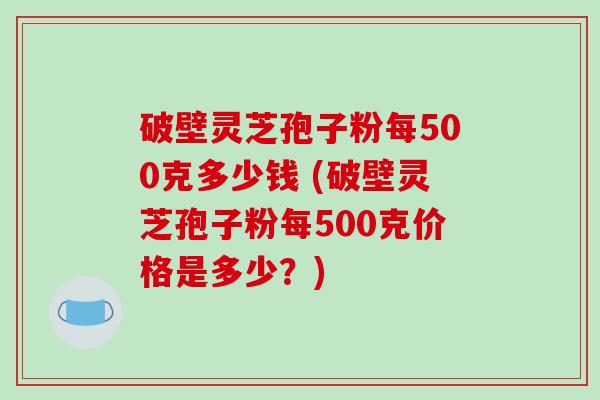 破壁灵芝孢子粉每500克多少钱 (破壁灵芝孢子粉每500克价格是多少？)