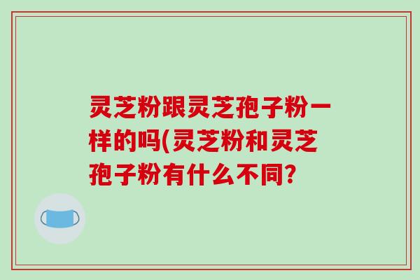 灵芝粉跟灵芝孢子粉一样的吗(灵芝粉和灵芝孢子粉有什么不同？