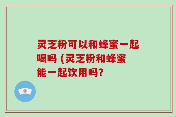 灵芝粉可以和蜂蜜一起喝吗 (灵芝粉和蜂蜜能一起饮用吗？
