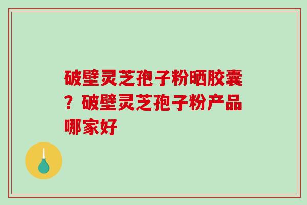 破壁灵芝孢子粉晒胶囊？破壁灵芝孢子粉产品哪家好