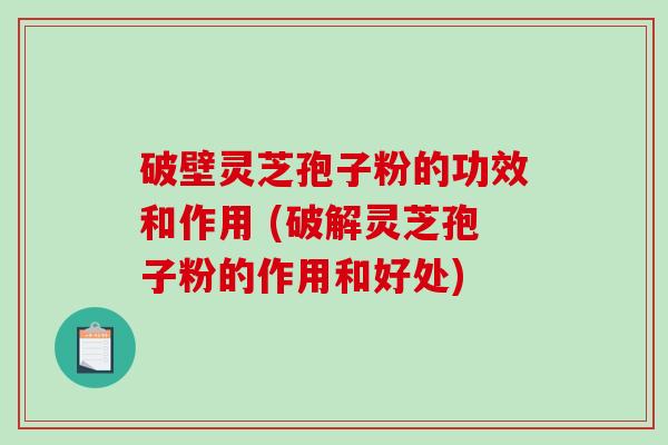 破壁灵芝孢子粉的功效和作用 (破解灵芝孢子粉的作用和好处)
