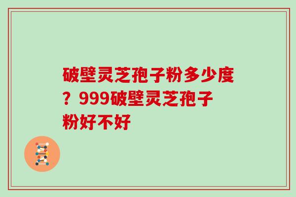 破壁灵芝孢子粉多少度？999破壁灵芝孢子粉好不好