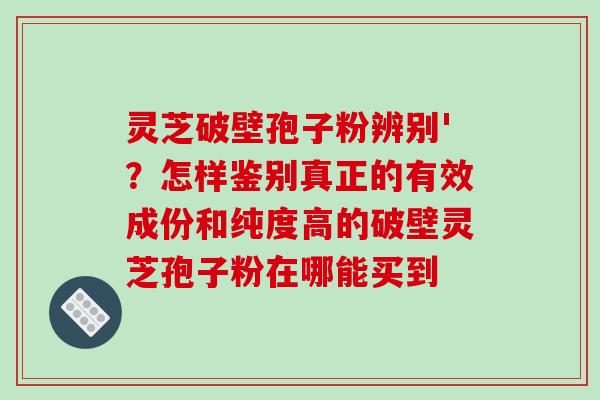 灵芝破壁孢子粉辨别'？怎样鉴别真正的有效成份和纯度高的破壁灵芝孢子粉在哪能买到