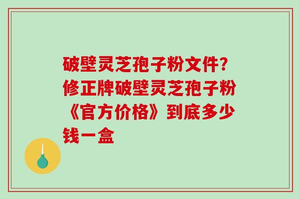 破壁灵芝孢子粉文件？修正牌破壁灵芝孢子粉《官方价格》到底多少钱一盒