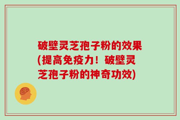 破壁灵芝孢子粉的效果(提高免疫力！破壁灵芝孢子粉的神奇功效)