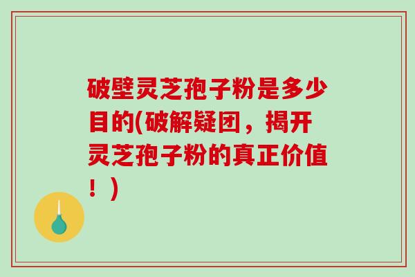 破壁灵芝孢子粉是多少目的(破解疑团，揭开灵芝孢子粉的真正价值！)