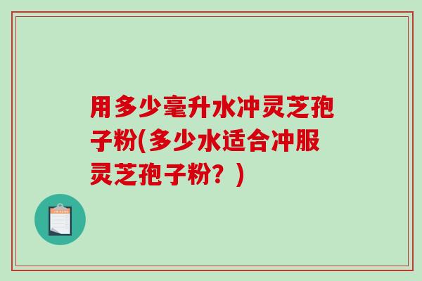 用多少毫升水冲灵芝孢子粉(多少水适合冲服灵芝孢子粉？)