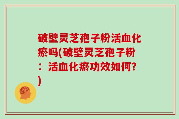 破壁灵芝孢子粉活化瘀吗(破壁灵芝孢子粉：活化瘀功效如何？)