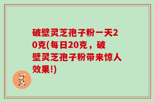 破壁灵芝孢子粉一天20克(每日20克，破壁灵芝孢子粉带来惊人效果!)