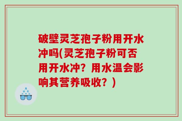 破壁灵芝孢子粉用开水冲吗(灵芝孢子粉可否用开水冲？用水温会影响其营养吸收？)