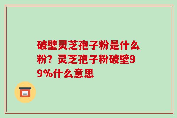 破壁灵芝孢子粉是什么粉？灵芝孢子粉破壁99%什么意思