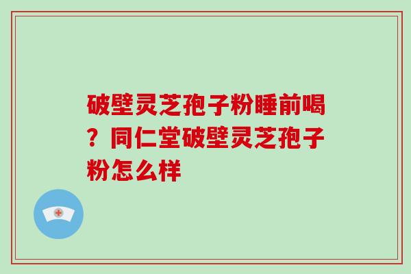 破壁灵芝孢子粉睡前喝？同仁堂破壁灵芝孢子粉怎么样