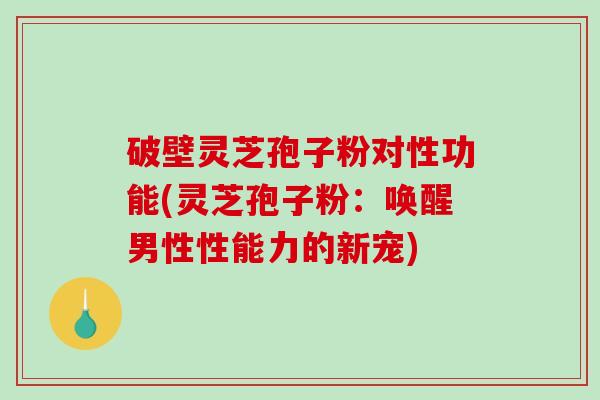 破壁灵芝孢子粉对性功能(灵芝孢子粉：唤醒男性性能力的新宠)