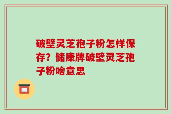 破壁灵芝孢子粉怎样保存？储康牌破壁灵芝孢子粉啥意思